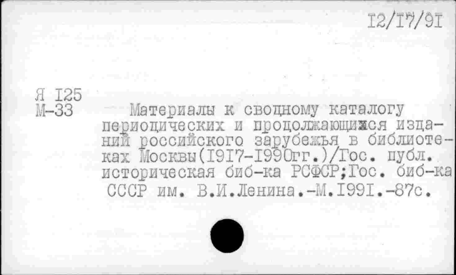 ﻿12/17/91
Я 125
М-33 Материалы к сводному каталогу периодических и продолжающимся издании российского зарубежья в библиотеках Москвы(1917-1990гг.)/Гос. публ. историческая биб-ка РСФСР;Гос. биб-ка СССР им. В.И.Ленина.-М.1991.-87с.